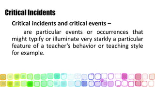 Critical Incidents
Critical incidents and critical events –
are particular events or occurrences that
might typify or illuminate very starkly a particular
feature of a teacher’s behavior or teaching style
for example.
 