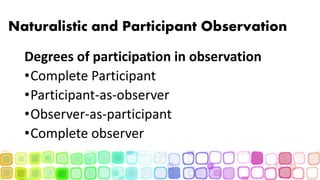 Naturalistic and Participant Observation
Degrees of participation in observation
•Complete Participant
•Participant-as-observer
•Observer-as-participant
•Complete observer
 