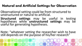 Natural and Artificial Settings for Observation
Observational setting could be from structured to
unstructured or natural to artificial.
Structured settings may be useful in testing
hypotheses while unstructured settings may be
useful for generating hypotheses.
Note: “whatever setting the researcher wish to have
still depends on the purpose of his/her research”
 
