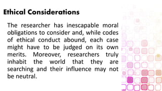 Ethical Considerations
The researcher has inescapable moral
obligations to consider and, while codes
of ethical conduct abound, each case
might have to be judged on its own
merits. Moreover, researchers truly
inhabit the world that they are
searching and their influence may not
be neutral.
 