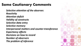 Some Cautionary Comments
Selective attention of the observer.
Reactivity
Attention deficit
Validity of constructs
Selective data entry
Selective memory
Interpersonal matters and counter-transference
Expectancy effects
Decisions on how to record
Number of observers
The problem of inference
 