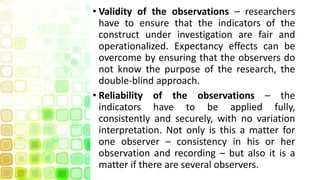 • Validity of the observations – researchers
have to ensure that the indicators of the
construct under investigation are fair and
operationalized. Expectancy effects can be
overcome by ensuring that the observers do
not know the purpose of the research, the
double-blind approach.
• Reliability of the observations – the
indicators have to be applied fully,
consistently and securely, with no variation
interpretation. Not only is this a matter for
one observer – consistency in his or her
observation and recording – but also it is a
matter if there are several observers.
 