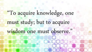 “To acquire knowledge, one
must study; but to acquire
wisdom one must observe.”
 