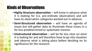 Kinds of Observations
• Highly Structure observation – will know in advance what
it is looking for (i.e. pre-ordinate observation) and will
have its observation categories worked out in advance.
• Semi-Structured observation – will have an agenda of
issues but will gather data to illuminate these issues in a
far less predetermined or systematic manner.
• Unstructured observation – will be far less clear on what
it is looking for and will therefore have to go into situation
and observe what is taking place before deciding on its
significance for the research.
 