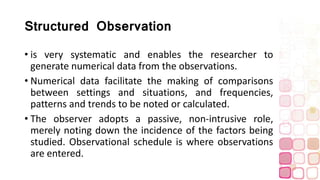 Structured Observation
• is very systematic and enables the researcher to
generate numerical data from the observations.
• Numerical data facilitate the making of comparisons
between settings and situations, and frequencies,
patterns and trends to be noted or calculated.
• The observer adopts a passive, non-intrusive role,
merely noting down the incidence of the factors being
studied. Observational schedule is where observations
are entered.
 