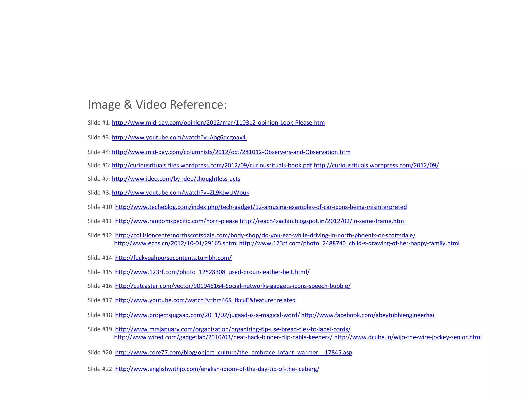 Image & Video Reference:
Slide #1: http://www.mid-day.com/opinion/2012/mar/110312-opinion-Look-Please.htm

Slide #3: http://www.youtube.com/watch?v=Ahg6qcgoay4

Slide #4: http://www.mid-day.com/columnists/2012/oct/281012-Observers-and-Observation.htm

Slide #6: http://curiousrituals.files.wordpress.com/2012/09/curiousrituals-book.pdf http://curiousrituals.wordpress.com/2012/09/

Slide #7: http://www.ideo.com/by-ideo/thoughtless-acts

Slide #8: http://www.youtube.com/watch?v=ZL9KJwUWouk

Slide #10: http://www.techeblog.com/index.php/tech-gadget/12-amusing-examples-of-car-icons-being-misinterpreted

Slide #11: http://www.randomspecific.com/horn-please http://reach4sachin.blogspot.in/2012/02/in-same-frame.html

Slide #12: http://collisioncenternorthscottsdale.com/body-shop/do-you-eat-while-driving-in-north-phoenix-or-scottsdale/
          http://www.ecns.cn/2012/10-01/29165.shtml http://www.123rf.com/photo_2488740_child-s-drawing-of-her-happy-family.html

Slide #14: http://fuckyeahpursecontents.tumblr.com/

Slide #15: http://www.123rf.com/photo_12528308_used-broun-leather-belt.html/

Slide #16: http://cutcaster.com/vector/901946164-Social-networks-gadgets-icons-speech-bubble/

Slide #17: http://www.youtube.com/watch?v=hm46S_fkcuE&feature=related

Slide #18: http://www.projectsjugaad.com/2011/02/jugaad-is-a-magical-word/ http://www.facebook.com/abeytubhiengineerhai

Slide #19: http://www.mrsjanuary.com/organization/organizing-tip-use-bread-ties-to-label-cords/
          http://www.wired.com/gadgetlab/2010/03/neat-hack-binder-clip-cable-keepers/ http://www.dcube.in/wijo-the-wire-jockey-senior.html

Slide #20: http://www.core77.com/blog/object_culture/the_embrace_infant_warmer__17845.asp

Slide #22: http://www.englishwithjo.com/english-idiom-of-the-day-tip-of-the-iceberg/
 