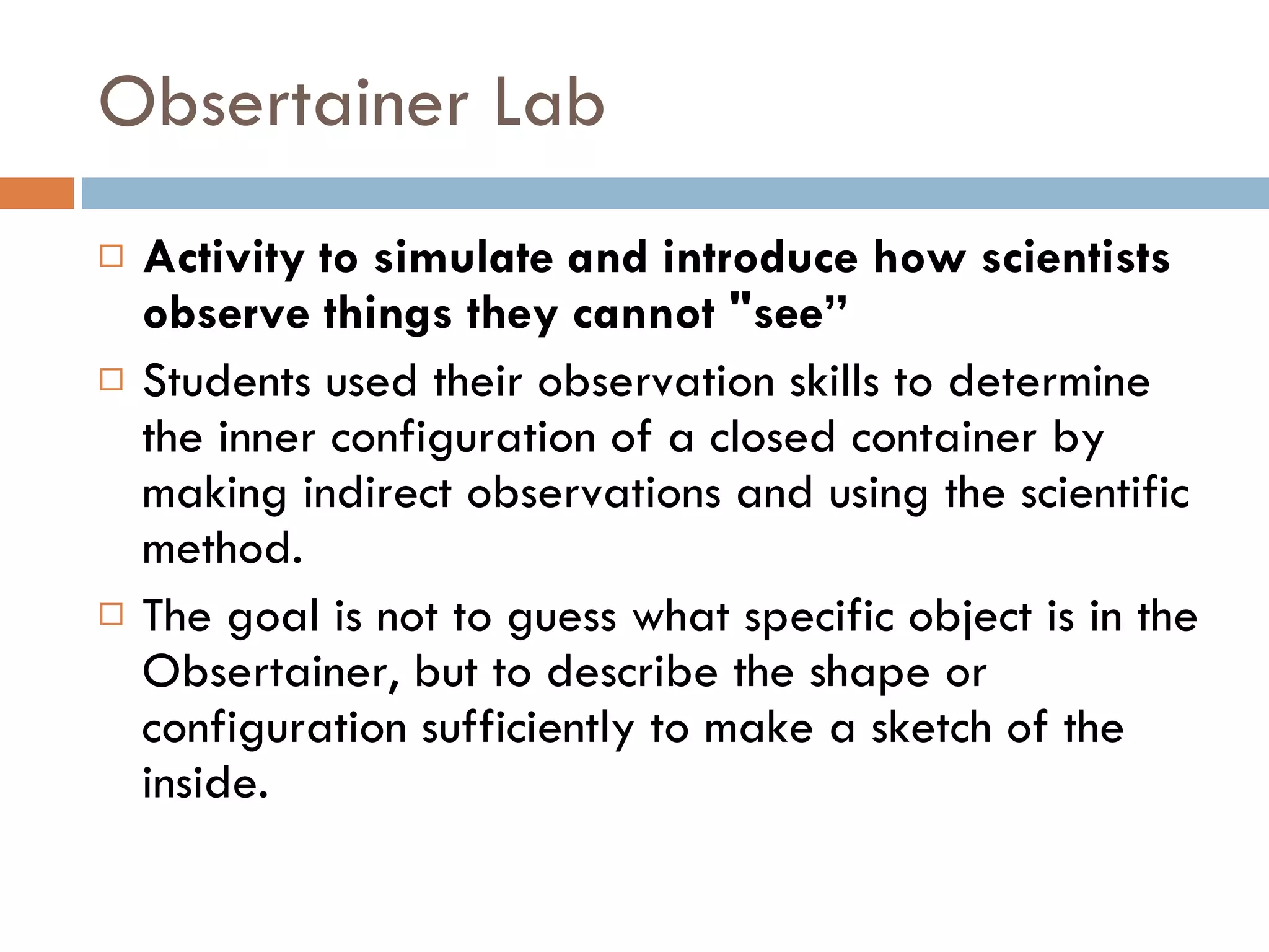 Obsertainer Lab  Activity to simulate and introduce how scientists observe things they cannot "see” Students used their observation skills to determine the inner configuration of a closed container by making indirect observations and using the scientific method.  The goal is not to guess what specific object is in the Obsertainer, but to describe the shape or configuration sufficiently to make a sketch of the inside.  