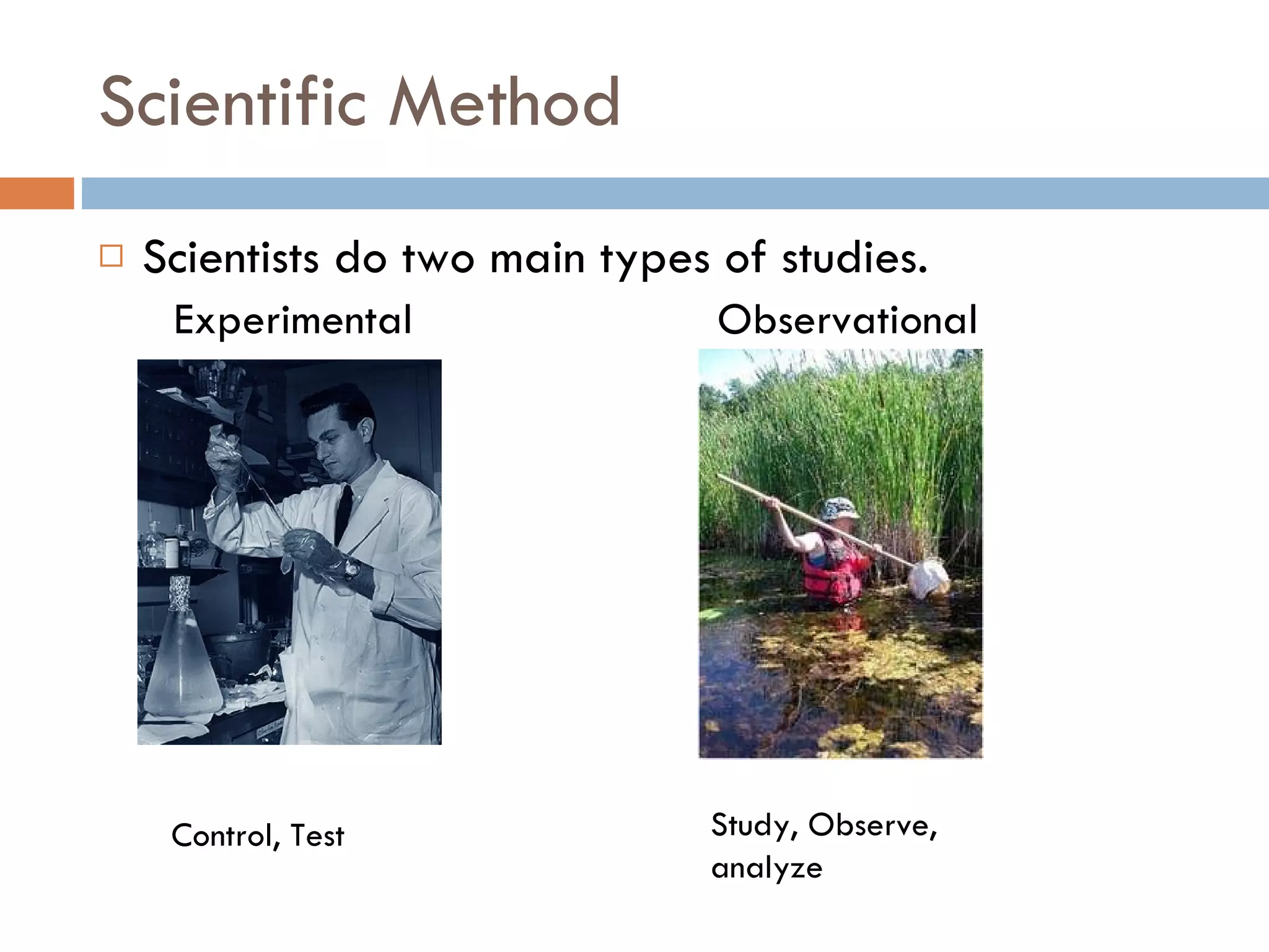 Scientific Method Scientists do two main types of studies.  Experimental  Observational Control, Test Study, Observe, analyze 