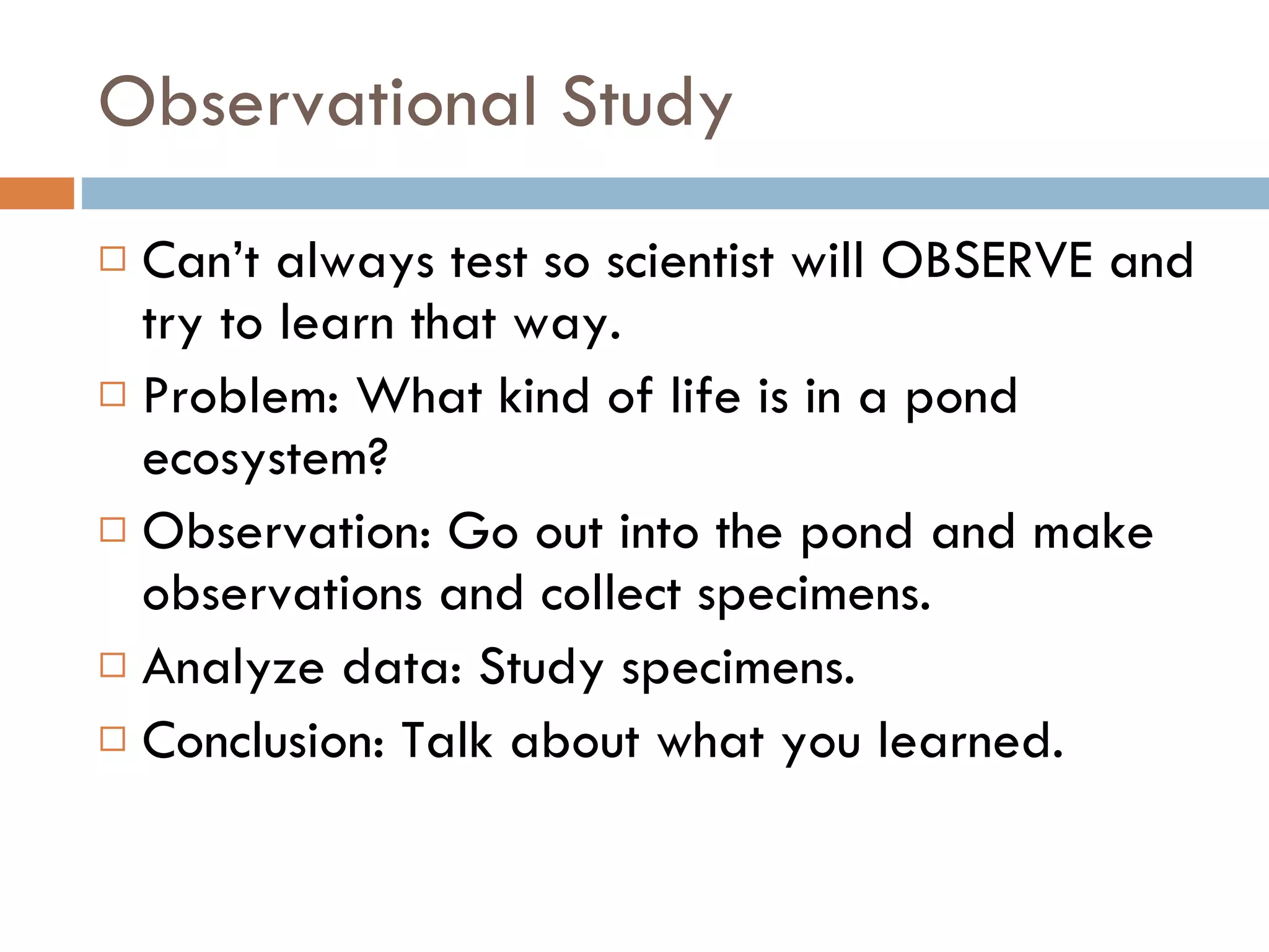 Observational Study Can’t always test so scientist will OBSERVE and try to learn that way.  Problem: What kind of life is in a pond ecosystem? Observation: Go out into the pond and make observations and collect specimens.  Analyze data: Study specimens.  Conclusion: Talk about what you learned.  