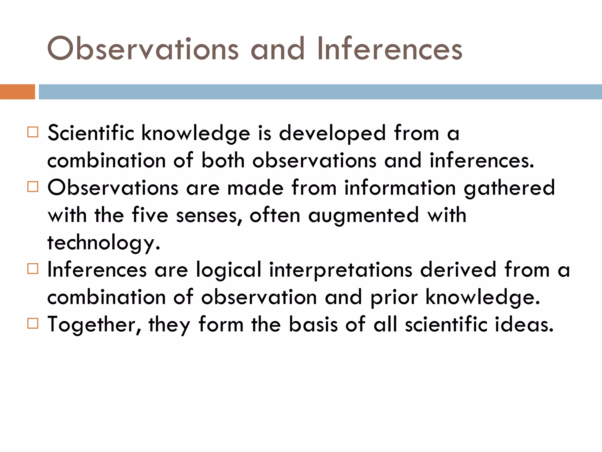 Observations and Inferences Scientific knowledge is developed from a combination of both observations and inferences.  Observations are made from information gathered with the five senses, often augmented with technology. Inferences are logical interpretations derived from a combination of observation and prior knowledge. Together, they form the basis of all scientific ideas. 