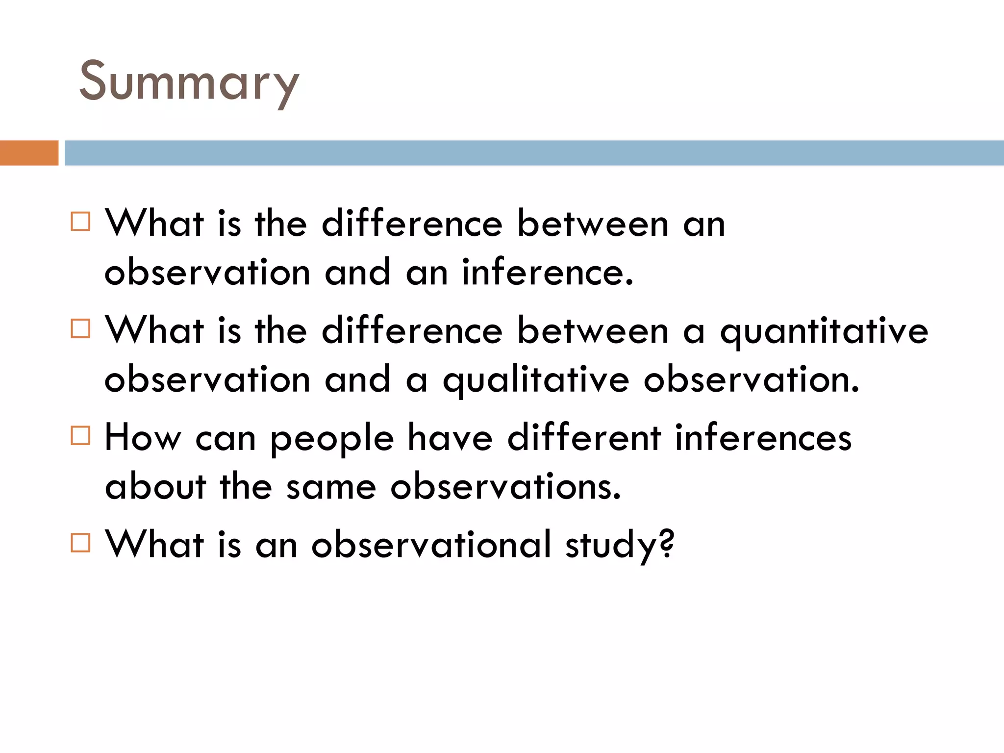 Summary What is the difference between an observation and an inference.  What is the difference between a quantitative observation and a qualitative observation.  How can people have different inferences about the same observations. What is an observational study? 