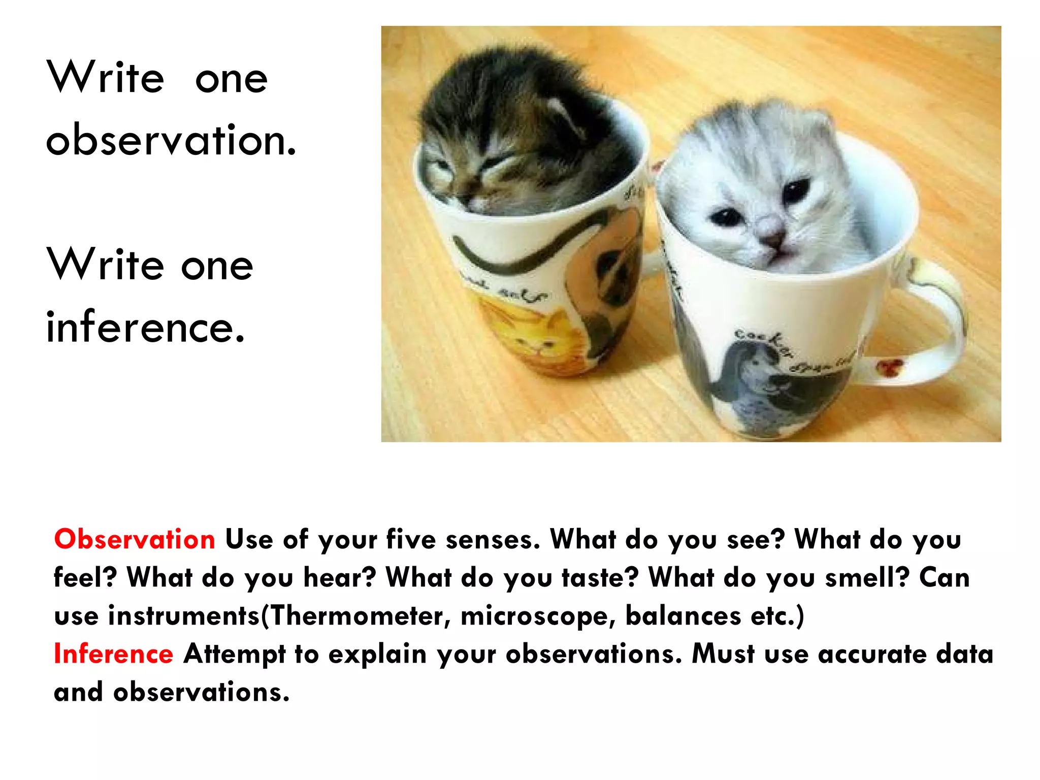 Write  one  observation.  Write one inference. Observation  Use of your five senses. What do you see? What do you feel? What do you hear? What do you taste? What do you smell? Can use instruments(Thermometer, microscope, balances etc.) Inference  Attempt to explain your observations. Must use accurate data and observations. 