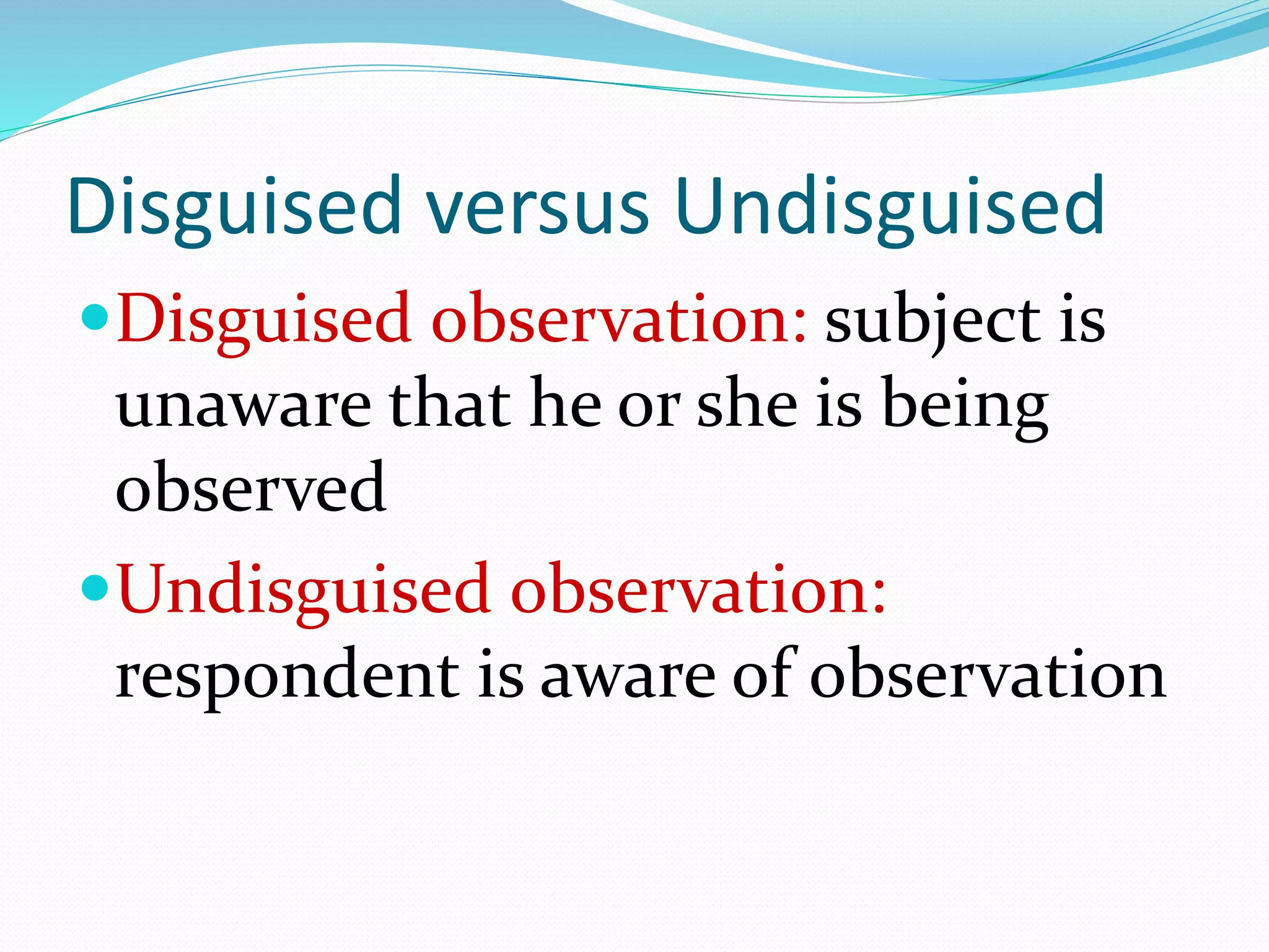 Disguised versus Undisguised
Disguised observation: subject is
unaware that he or she is being
observed
Undisguised observation:
respondent is aware of observation
 