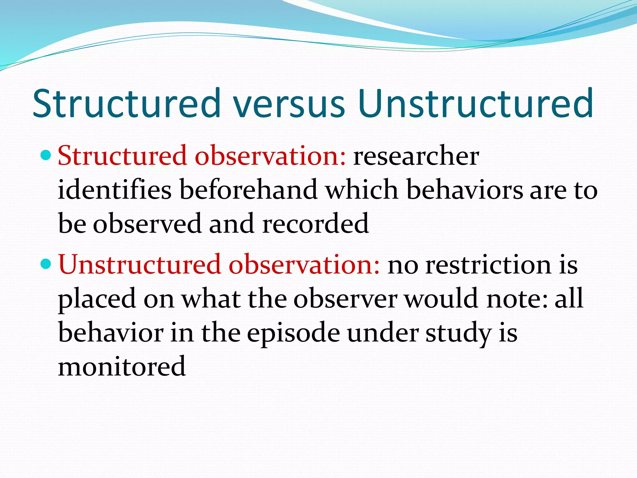 Structured versus Unstructured
 Structured observation: researcher
identifies beforehand which behaviors are to
be observed and recorded
 Unstructured observation: no restriction is
placed on what the observer would note: all
behavior in the episode under study is
monitored
 