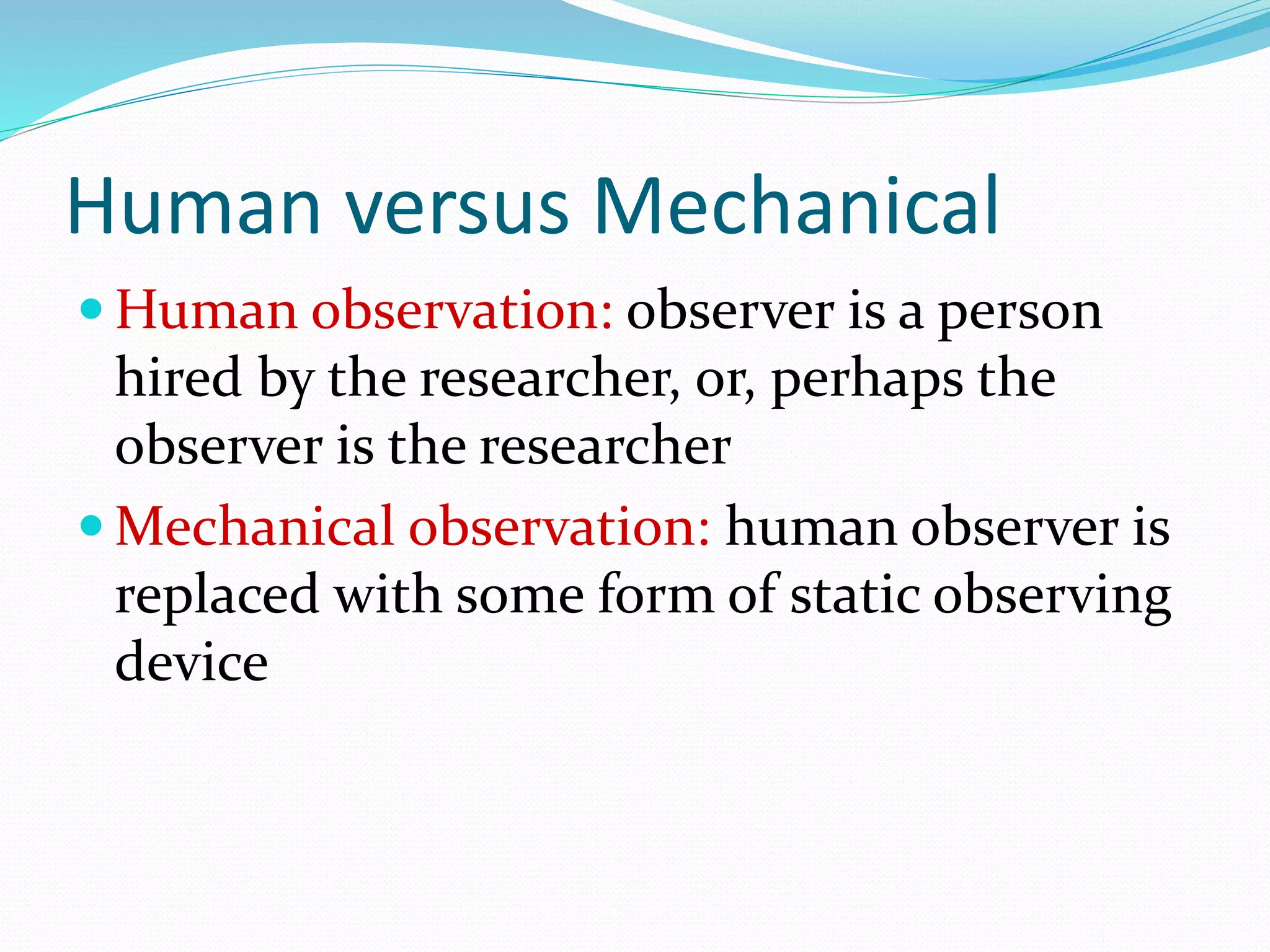 Human versus Mechanical
 Human observation: observer is a person
hired by the researcher, or, perhaps the
observer is the researcher
 Mechanical observation: human observer is
replaced with some form of static observing
device
 