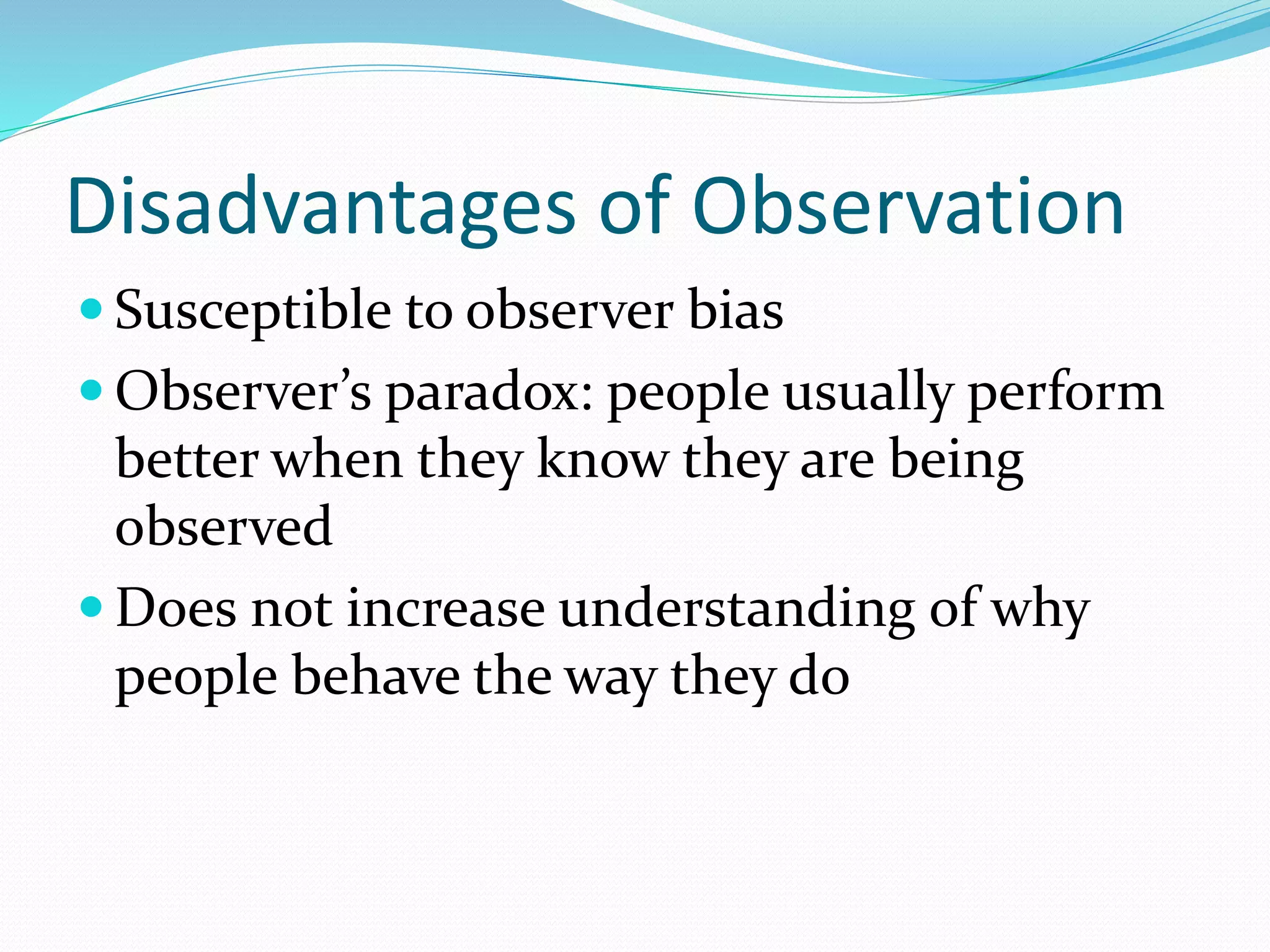 Disadvantages of Observation
 Susceptible to observer bias
 Observer’s paradox: people usually perform
better when they know they are being
observed
 Does not increase understanding of why
people behave the way they do
 