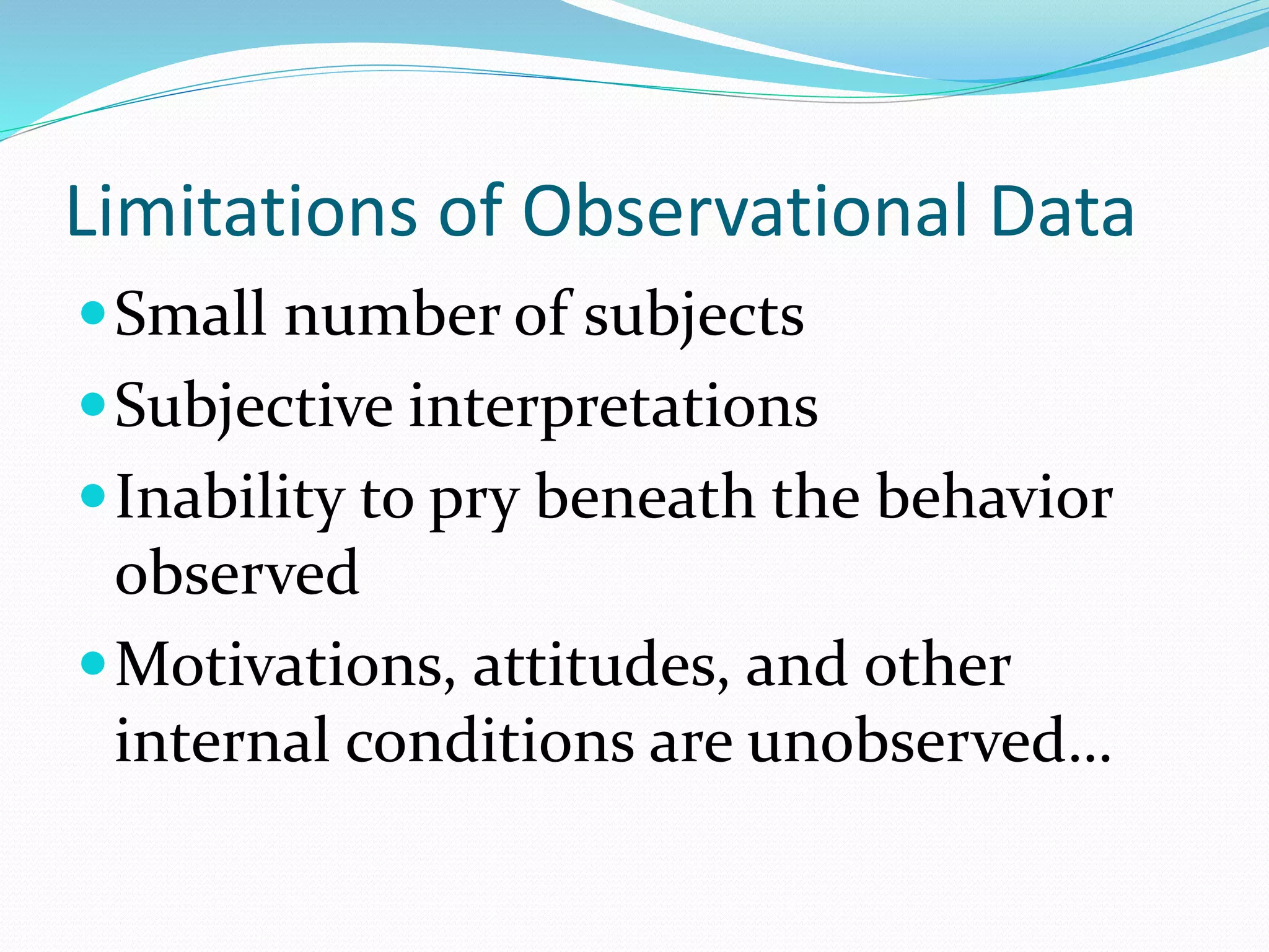 Limitations of Observational Data
Small number of subjects
Subjective interpretations
Inability to pry beneath the behavior
observed
Motivations, attitudes, and other
internal conditions are unobserved…
 