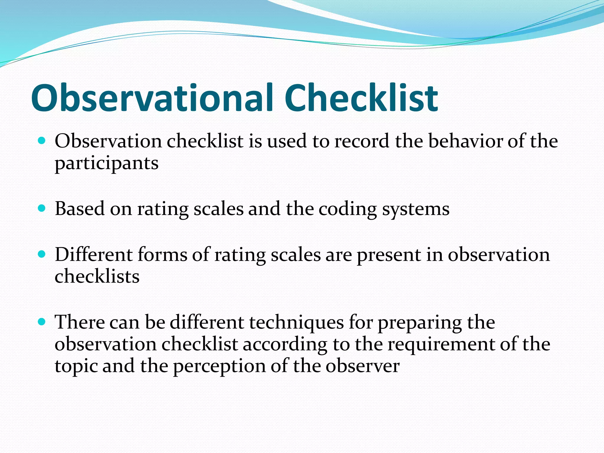 Observational Checklist
 Observation checklist is used to record the behavior of the
participants
 Based on rating scales and the coding systems
 Different forms of rating scales are present in observation
checklists
 There can be different techniques for preparing the
observation checklist according to the requirement of the
topic and the perception of the observer
 