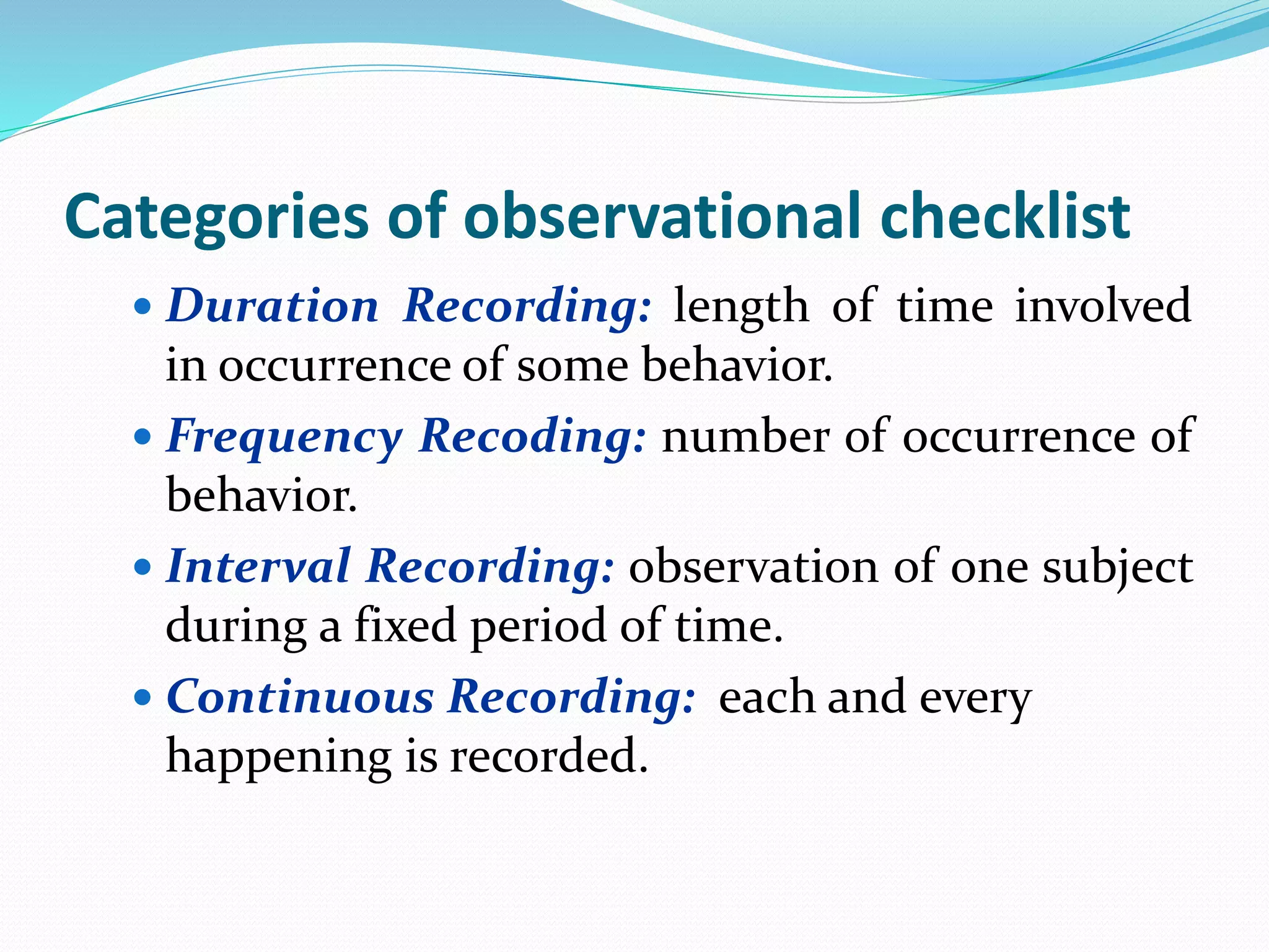 Categories of observational checklist
 Duration Recording: length of time involved
in occurrence of some behavior.
 Frequency Recoding: number of occurrence of
behavior.
 Interval Recording: observation of one subject
during a fixed period of time.
 Continuous Recording: each and every
happening is recorded.
 