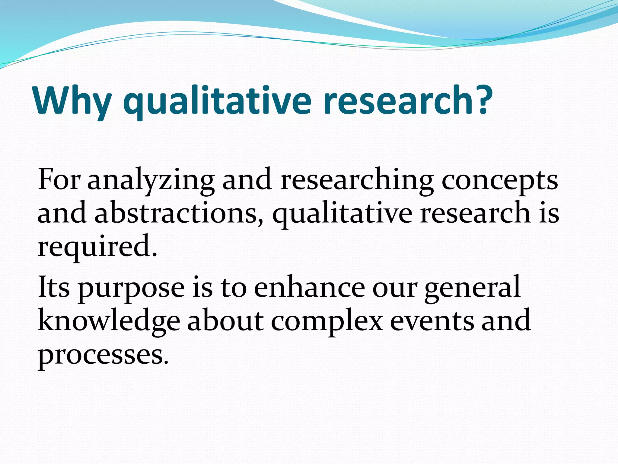 Why qualitative research?
For analyzing and researching concepts
and abstractions, qualitative research is
required.
Its purpose is to enhance our general
knowledge about complex events and
processes.
 