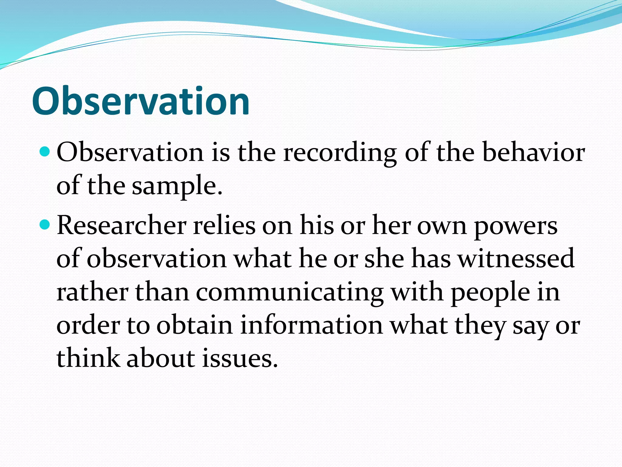 Observation
 Observation is the recording of the behavior
of the sample.
 Researcher relies on his or her own powers
of observation what he or she has witnessed
rather than communicating with people in
order to obtain information what they say or
think about issues.
 