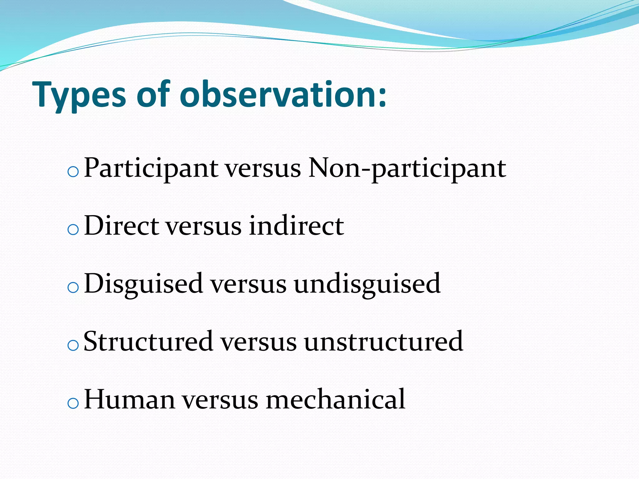 Types of observation:
oParticipant versus Non-participant
oDirect versus indirect
oDisguised versus undisguised
oStructured versus unstructured
oHuman versus mechanical
 