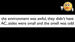 the environment was awful, they didn’t have
AC, aisles were small and the smell was odd
 