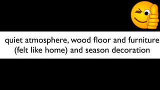 quiet atmosphere, wood ﬂoor and furniture
  (felt like home) and season decoration
 