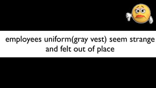employees uniform(gray vest) seem strange
          and felt out of place
 