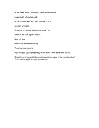 Is the store warm or cold? At times warm due to

heavy rush otherwise cold.

Is the store crowed with merchandise or is it

sparse? Crowded

Does the store have a distinctive smell? No

Where is the cash register located?

Near exit gate

How visible is the store security?

There is enough security

How long do you want to stay in this store? Not more than a hour

Does the environment influence the perceived value of the merchandise?
Yes, it makes people tempted to buy more.
 