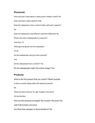 Personnel:
How long does it take before a sales person initiates contact? No

body volunteers unless asked for help.

Does the salesperson have a script to follow with each customer?

No

Does the salesperson treat different customers differently? No

What is the ratio of salespeople to customers?

Less than 1/3

What age and gender are the employees?

18-40

Are the salespeople using the store products?

Yes

Do the salespeople have a uniform? Yes

Do the salespeople match the stores image? Yes


Products:

What is the first product that you notice? Plastic buckets

Is there a central display table with featured products?

No

Where are items that are “for sale” located in the store?

On the first floor

How are the products arranged? By function? By price? By

color? By function and price

Are there free samples or demonstrations? No
 