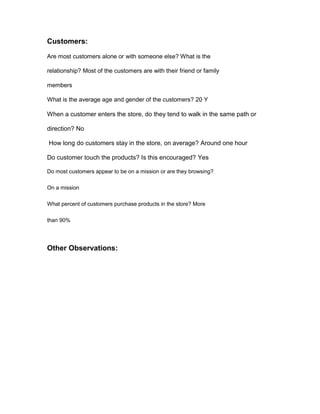 Customers:
Are most customers alone or with someone else? What is the

relationship? Most of the customers are with their friend or family

members

What is the average age and gender of the customers? 20 Y

When a customer enters the store, do they tend to walk in the same path or

direction? No

How long do customers stay in the store, on average? Around one hour

Do customer touch the products? Is this encouraged? Yes

Do most customers appear to be on a mission or are they browsing?

On a mission

What percent of customers purchase products in the store? More

than 90%




Other Observations:
 