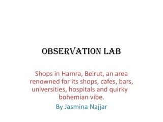 Observation Lab

  Shops in Hamra, Beirut, an area
renowned for its shops, cafes, bars,
 universities, hospitals and quirky
           bohemian vibe.
         By Jasmina Najjar
 