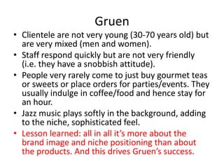 Gruen
• Clientele are not very young (30-70 years old) but
  are very mixed (men and women).
• Staff respond quickly but are not very friendly
  (i.e. they have a snobbish attitude).
• People very rarely come to just buy gourmet teas
  or sweets or place orders for parties/events. They
  usually indulge in coffee/food and hence stay for
  an hour.
• Jazz music plays softly in the background, adding
  to the niche, sophisticated feel.
• Lesson learned: all in all it’s more about the
  brand image and niche positioning than about
  the products. And this drives Gruen’s success.
 