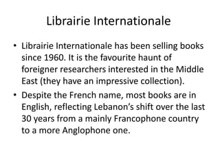 Librairie Internationale
• Librairie Internationale has been selling books
  since 1960. It is the favourite haunt of
  foreigner researchers interested in the Middle
  East (they have an impressive collection).
• Despite the French name, most books are in
  English, reflecting Lebanon’s shift over the last
  30 years from a mainly Francophone country
  to a more Anglophone one.
 