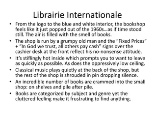 Librairie Internationale
• From the logo to the blue and white interior, the bookshop
  feels like it just popped out of the 1960s…as if time stood
  still. The air is filled with the smell of books.
• The shop is run by a grumpy old man and the “Fixed Prices”
  + “In God we trust, all others pay cash” signs over the
  cashier desk at the front reflect his no-nonsense attitude.
• It’s stiflingly hot inside which prompts you to want to leave
  as quickly as possible. As does the oppressively low ceiling.
• Classical music plays quietly at the back of the shop, but
  the rest of the shop is shrouded in pin dropping silence.
• An incredible number of books are crammed into the small
  shop: on shelves and pile after pile.
• Books are categorized by subject and genre yet the
  cluttered feeling make it frustrating to find anything.
 