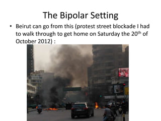 The Bipolar Setting
• Beirut can go from this (protest street blockade I had
  to walk through to get home on Saturday the 20th of
  October 2012) :
 
