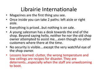 Librairie Internationale
• Magazines are the first thing you see.
• Once inside you can take 2 paths: left aisle or right
  aisle.
• Everything is priced…but nothing is on sale.
• A young salesman has a desk towards the end of the
  shop. Beyond saying hello, neither he nor the old shop
  owner attempted to assist me….even though no other
  customers where there at the time.
• No security is visible….except the very watchful eye of
  the shop owner.
• Lessons learned: clutter, the wrong temperature and
  low ceilings are recipes for disaster. They are
  deterrents…especially when the staff are unwelcoming
  to boot.
 