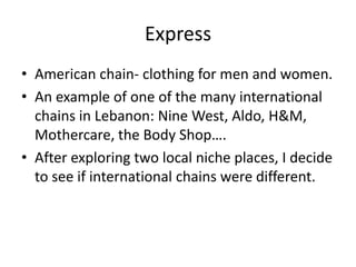 Express
• American chain- clothing for men and women.
• An example of one of the many international
  chains in Lebanon: Nine West, Aldo, H&M,
  Mothercare, the Body Shop….
• After exploring two local niche places, I decide
  to see if international chains were different.
 