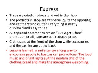 Express
• Three elevated displays stand out in the shop.
• The products in shop aren’t sparse (quite the opposite)
  and yet there’s no clutter. Everything is neatly
  displayed and easy to see.
• All tops and accessories are on “Buy 2 get 1 free”
  promotion or all jeans are at a reduced price.
• Clothes are at the front of the shop while accessories
  and the cashier are at the back.
• Lessons learned: a smile can go a long way to
  encourage people to buy...as can promotions! The loud
  music and bright lights suit the modern chic of the
  clothing brand and make the atmosphere welcoming.
 
