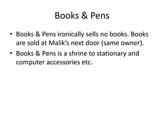Books & Pens
• Books & Pens ironically sells no books. Books
  are sold at Malik’s next door (same owner).
• Books & Pens is a shrine to stationary and
  computer accessories etc.
 