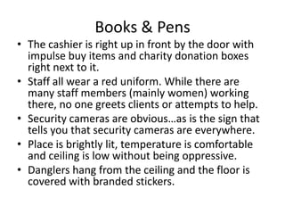 Books & Pens
• The cashier is right up in front by the door with
  impulse buy items and charity donation boxes
  right next to it.
• Staff all wear a red uniform. While there are
  many staff members (mainly women) working
  there, no one greets clients or attempts to help.
• Security cameras are obvious…as is the sign that
  tells you that security cameras are everywhere.
• Place is brightly lit, temperature is comfortable
  and ceiling is low without being oppressive.
• Danglers hang from the ceiling and the floor is
  covered with branded stickers.
 