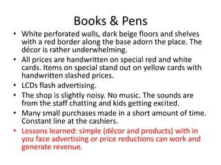 Books & Pens
• White perforated walls, dark beige floors and shelves
  with a red border along the base adorn the place. The
  décor is rather underwhelming.
• All prices are handwritten on special red and white
  cards. Items on special stand out on yellow cards with
  handwritten slashed prices.
• LCDs flash advertising.
• The shop is slightly noisy. No music. The sounds are
  from the staff chatting and kids getting excited.
• Many small purchases made in a short amount of time.
  Constant line at the cashiers.
• Lessons learned: simple (décor and products) with in
  you face advertising or price reductions can work and
  generate revenue.
 