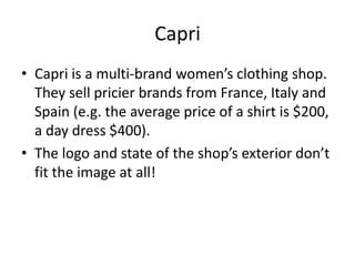 Capri
• Capri is a multi-brand women’s clothing shop.
  They sell pricier brands from France, Italy and
  Spain (e.g. the average price of a shirt is $200,
  a day dress $400).
• The logo and state of the shop’s exterior don’t
  fit the image at all!
 