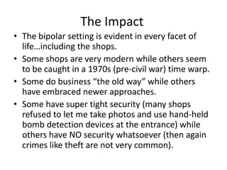 The Impact
• The bipolar setting is evident in every facet of
  life…including the shops.
• Some shops are very modern while others seem
  to be caught in a 1970s (pre-civil war) time warp.
• Some do business “the old way” while others
  have embraced newer approaches.
• Some have super tight security (many shops
  refused to let me take photos and use hand-held
  bomb detection devices at the entrance) while
  others have NO security whatsoever (then again
  crimes like theft are not very common).
 