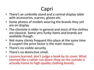 Capri
• There’s an umbrella stand and a central display table
  with accessories, scarves, gloves etc.
• Some photos of models wearing the brands they sell
  are on display.
• The clientele is older in general and most of the clothes
  are classical. Some very funky items and brands are
  available though.
• Not many clients frequent this place at the same time
  (I suspect the price factor is the main reason).
• There’s no visible security.
• There’s no distinctive smell.
• Lessons learned: don’t judge a book by its cover. What
  seemed like a rather run down shop on the outside is
  actually home to high-quality clothing brands.
 