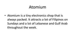 Atomium
• Atomium is a tiny electronics shop that is
  always packed. It attracts a lot of Filipinos on
  Sundays and a lot of Lebanese and Gulf Arab
  throughout the week.
 