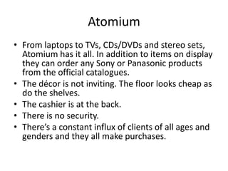 Atomium
• From laptops to TVs, CDs/DVDs and stereo sets,
  Atomium has it all. In addition to items on display
  they can order any Sony or Panasonic products
  from the official catalogues.
• The décor is not inviting. The floor looks cheap as
  do the shelves.
• The cashier is at the back.
• There is no security.
• There’s a constant influx of clients of all ages and
  genders and they all make purchases.
 