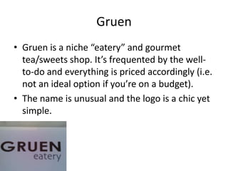 Gruen
• Gruen is a niche “eatery” and gourmet
  tea/sweets shop. It’s frequented by the well-
  to-do and everything is priced accordingly (i.e.
  not an ideal option if you’re on a budget).
• The name is unusual and the logo is a chic yet
  simple.
 
