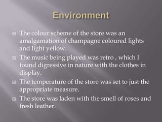    The colour scheme of the store was an
    amalgamation of champagne coloured lights
    and light yellow.
   The music being played was retro , which I
    found digressive in nature with the clothes in
    display.
   The temperature of the store was set to just the
    appropriate measure.
   The store was laden with the smell of roses and
    fresh leather.
 